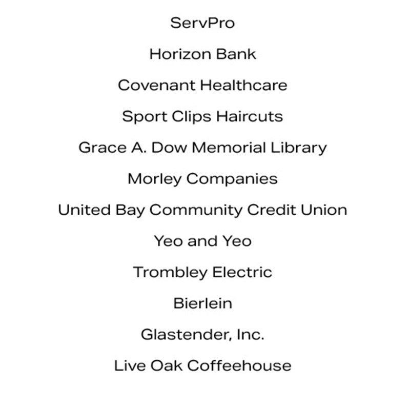 ServPro Horizon Bank Covenant Healthcare Sport Clips Haircuts Grace A. Dow Memorial Library Morley Companies United Bay Community Credit Union Yeo and Yeo Trombley Electric Bierlein Glastender, Inc. Live Oak Coffeehouse