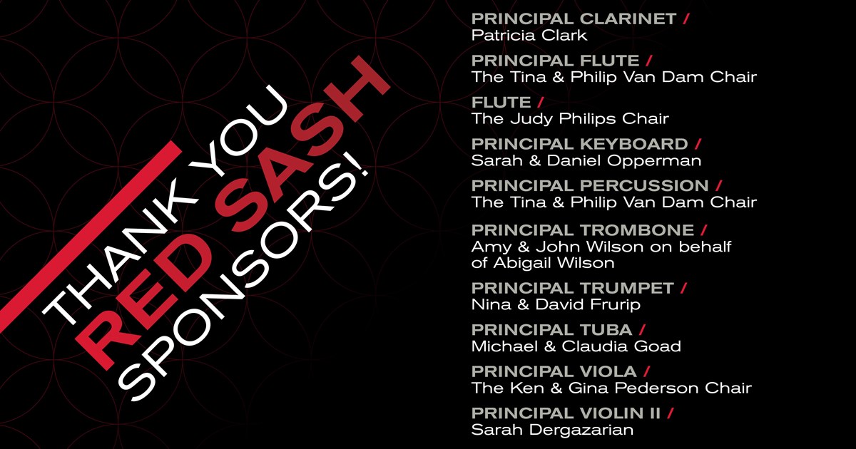 PRINCIPAL CLARINET / Patricia Clark PRINCIPAL FLUTE / The Tina & Philip Van Dam Chair FLUTE / The Judy Philips Chair PRINCIPAL KEYBOARD / Sarah & Daniel Opperman PRINCIPAL PERCUSSION / The Tina & Philip Van Dam Chair PRINCIPAL TROMBONE / Amy & John Wilson on behalf of Abigail Wilson PRINCIPAL TRUMPET / Nina & David Frurip PRINCIPAL TUBA / Michael & Claudia Goad PRINCIPAL VIOLA / The Ken & Gina Pederson Chair PRINCIPAL VIOLIN II / Sarah Dergazarian