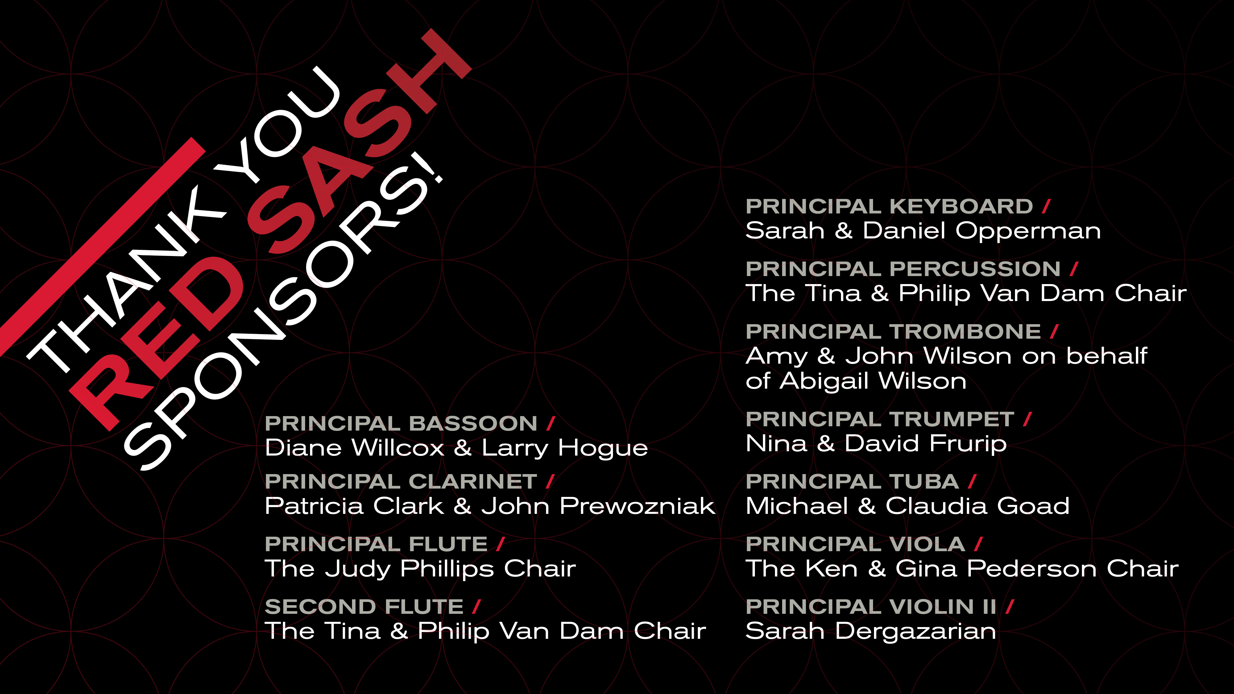 PRINCIPAL CLARINET / Patricia Clark PRINCIPAL FLUTE / The Tina & Philip Van Dam Chair FLUTE / The Judy Philips Chair PRINCIPAL KEYBOARD / Sarah & Daniel Opperman PRINCIPAL PERCUSSION / The Tina & Philip Van Dam Chair PRINCIPAL TROMBONE / Amy & John Wilson on behalf of Abigail Wilson PRINCIPAL TRUMPET / Nina & David Frurip PRINCIPAL TUBA / Michael & Claudia Goad PRINCIPAL VIOLA / The Ken & Gina Pederson Chair PRINCIPAL VIOLIN II / Sarah Dergazarian
