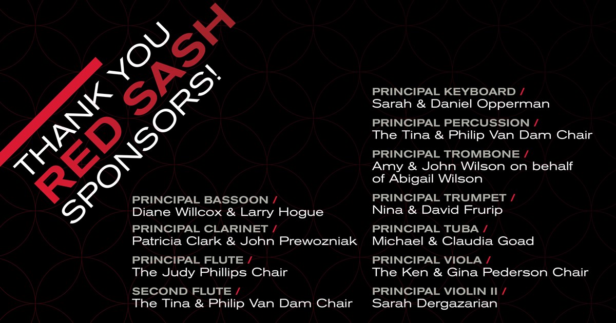 PRINCIPAL CLARINET / Patricia Clark PRINCIPAL FLUTE / The Tina & Philip Van Dam Chair FLUTE / The Judy Philips Chair PRINCIPAL KEYBOARD / Sarah & Daniel Opperman PRINCIPAL PERCUSSION / The Tina & Philip Van Dam Chair PRINCIPAL TROMBONE / Amy & John Wilson on behalf of Abigail Wilson PRINCIPAL TRUMPET / Nina & David Frurip PRINCIPAL TUBA / Michael & Claudia Goad PRINCIPAL VIOLA / The Ken & Gina Pederson Chair PRINCIPAL VIOLIN II / Sarah Dergazarian